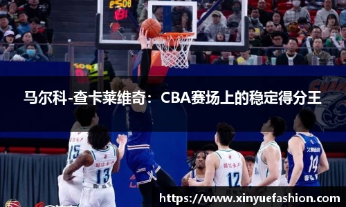马尔科-查卡莱维奇：CBA赛场上的稳定得分王