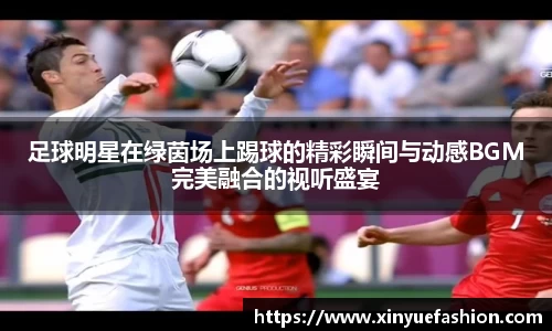 足球明星在绿茵场上踢球的精彩瞬间与动感BGM完美融合的视听盛宴